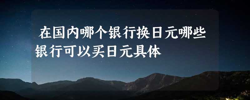 在国内哪个银行换日元哪些银行可以买日元具体