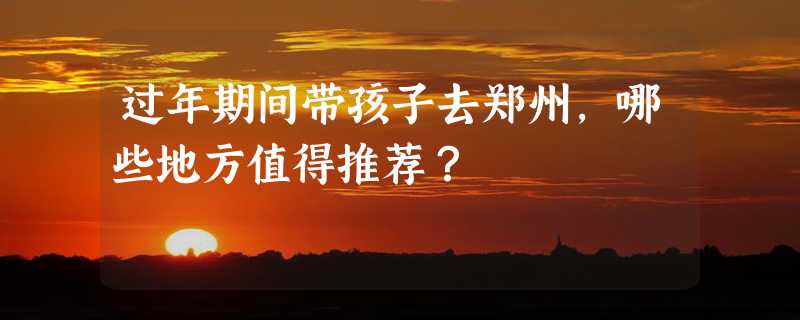 过年期间带孩子去郑州，哪些地方值得推荐？