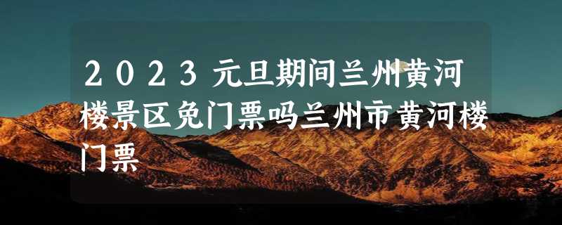 2023元旦期间兰州黄河楼景区免门票吗兰州市黄河楼门票