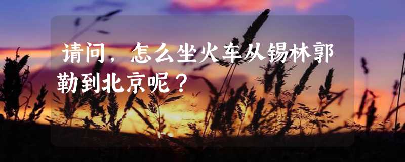 请问，怎么坐火车从锡林郭勒到北京呢？