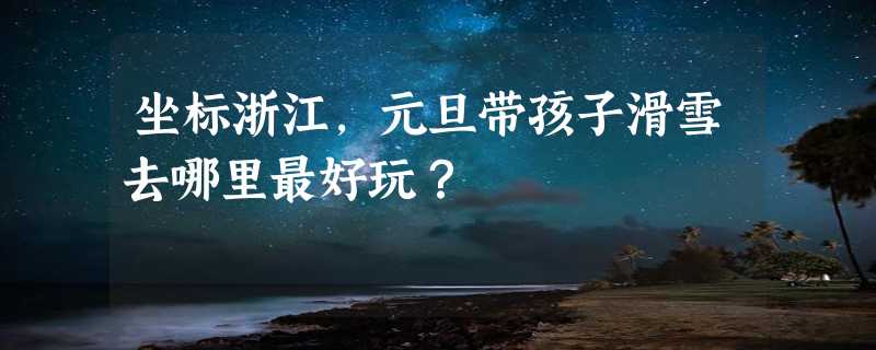 坐标浙江，元旦带孩子滑雪去哪里最好玩？