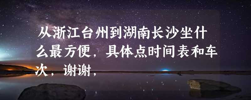 从浙江台州到湖南长沙坐什么最方便，具体点时间表和车次，谢谢，