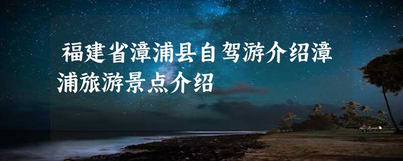 福建省漳浦县自驾游介绍漳浦旅游景点介绍