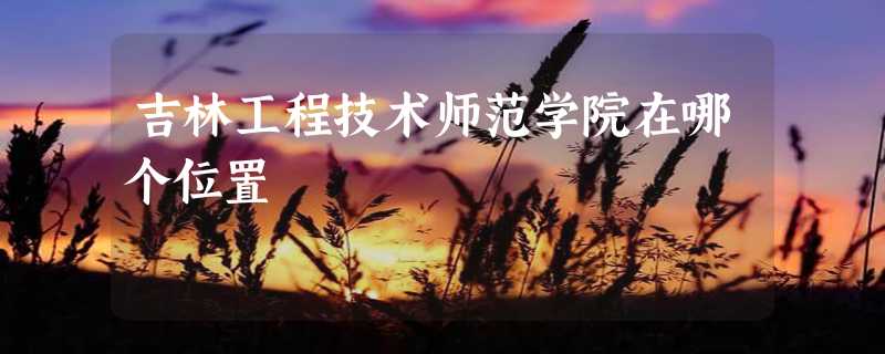 吉林工程技术师范学院在哪个位置