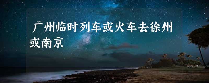 广州临时列车或火车去徐州或南京