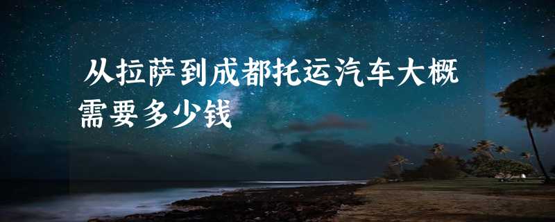 从拉萨到成都托运汽车大概需要多少钱