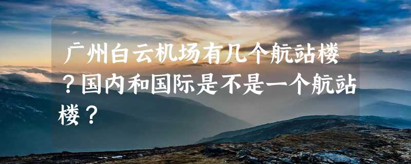 广州白云机场有几个航站楼？国内和国际是不是一个航站楼？