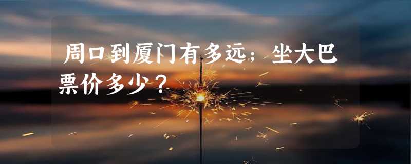 周口到厦门有多远；坐大巴票价多少？