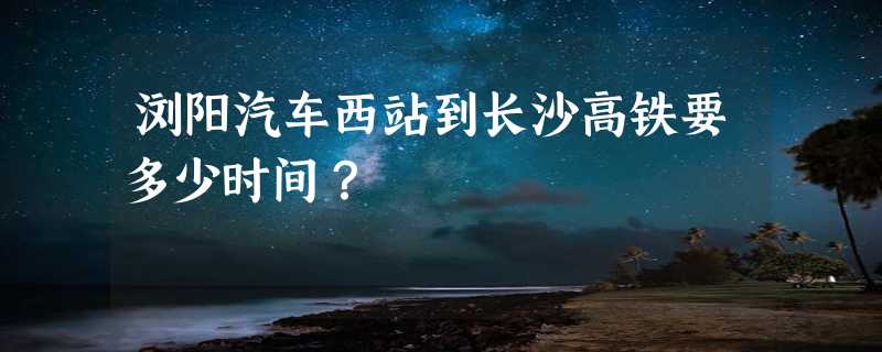 浏阳汽车西站到长沙高铁要多少时间？