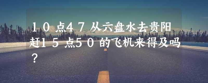 10点47从六盘水去贵阳赶15点50的飞机来得及吗？