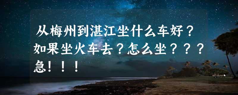 从梅州到湛江坐什么车好？如果坐火车去？怎么坐？？？急！！！