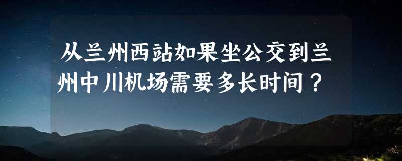 从兰州西站如果坐公交到兰州中川机场需要多长时间？