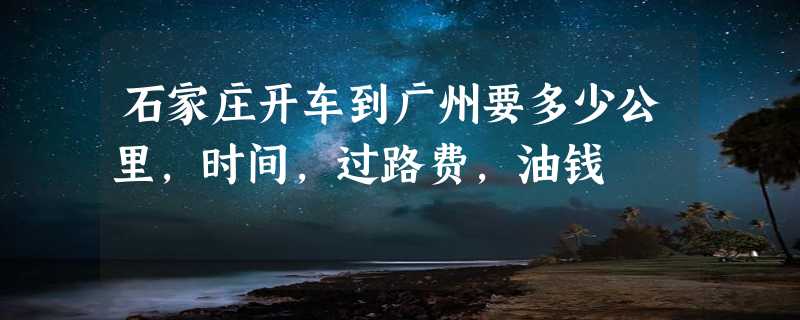 石家庄开车到广州要多少公里，时间，过路费，油钱