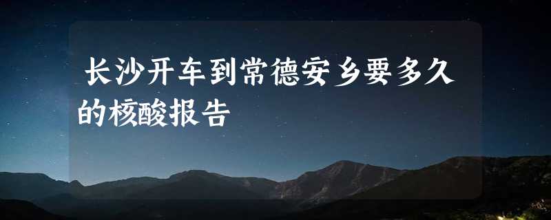 长沙开车到常德安乡要多久的核酸报告