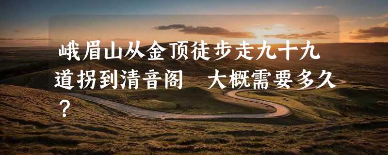 峨眉山从金顶徒步走九十九道拐到清音阁 大概需要多久？