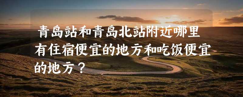 青岛站和青岛北站附近哪里有住宿便宜的地方和吃饭便宜的地方？