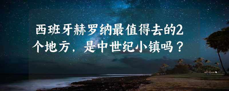 西班牙赫罗纳最值得去的2个地方，是中世纪小镇吗？