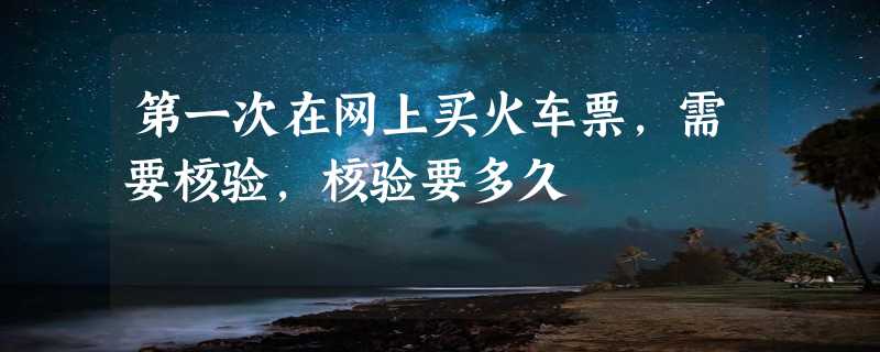 第一次在网上买火车票，需要核验，核验要多久