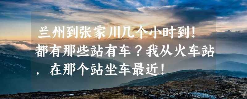 兰州到张家川几个小时到！都有那些站有车？我从火车站，在那个站坐车最近！