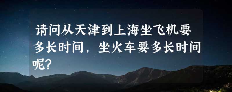 请问从天津到上海坐飞机要多长时间,坐火车要多长时间呢?