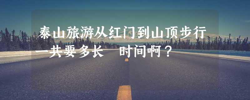 泰山旅游从红门到山顶步行一共要多长 时间啊？