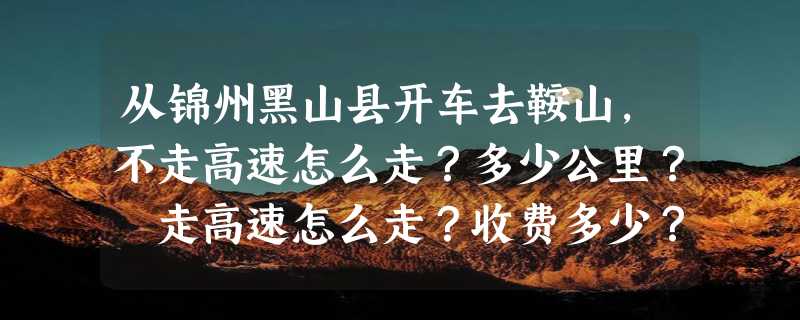 从锦州黑山县开车去鞍山，不走高速怎么走？多少公里？ 走高速怎么走？收费多少？