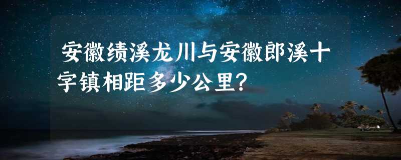 安徽绩溪龙川与安徽郎溪十字镇相距多少公里?