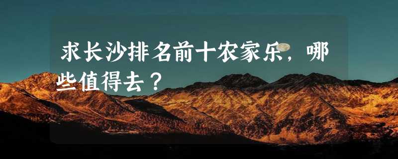 求长沙排名前十农家乐，哪些值得去？