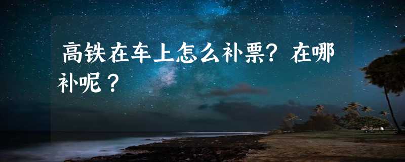 高铁在车上怎么补票?在哪补呢？