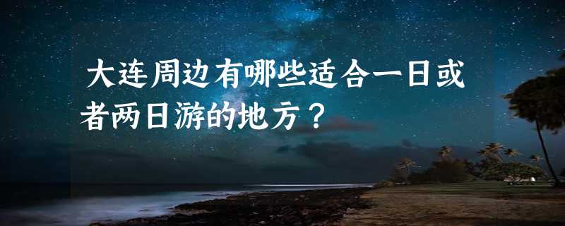 大连周边有哪些适合一日或者两日游的地方？