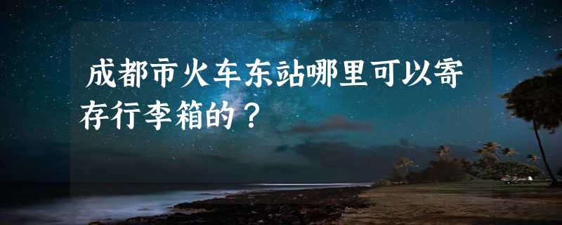 成都市火车东站哪里可以寄存行李箱的？