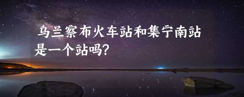 乌兰察布火车站和集宁南站是一个站吗?