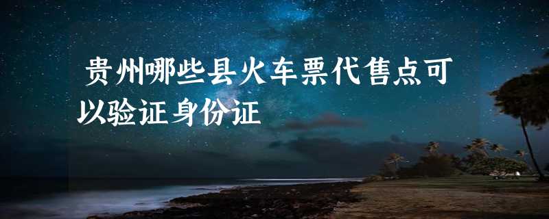 贵州哪些县火车票代售点可以验证身份证