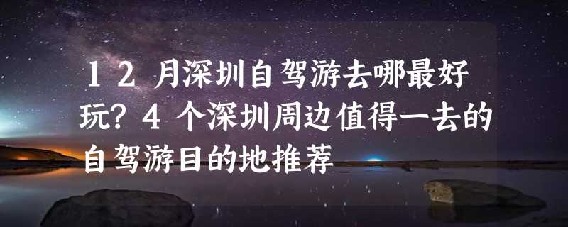 12月深圳自驾游去哪最好玩?4个深圳周边值得一去的自驾游目的地推荐