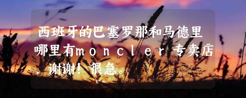 西班牙的巴塞罗那和马德里哪里有moncler专卖店，谢谢！很急。