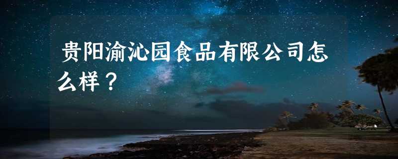 贵阳渝沁园食品有限公司怎么样？