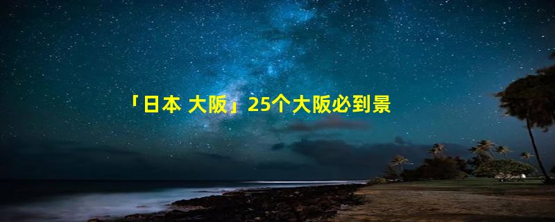 「日本 大阪」25个大阪必到景点，你到过几个？