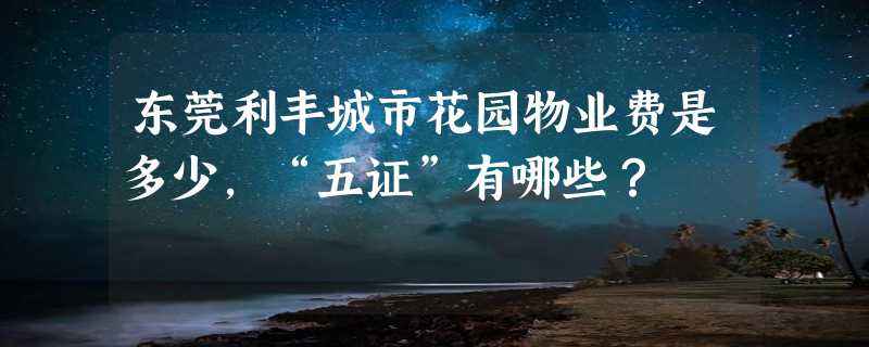 东莞利丰城市花园物业费是多少，“五证”有哪些？