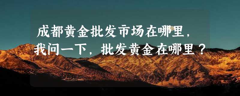 成都黄金批发市场在哪里，我问一下，批发黄金在哪里？