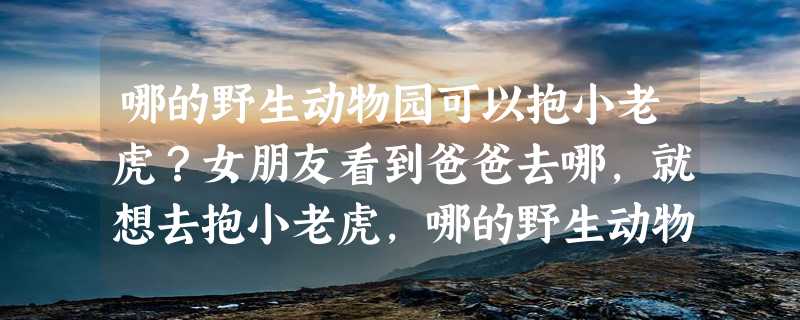 哪的野生动物园可以抱小老虎？女朋友看到爸爸去哪，就想去抱小老虎，哪的野生动物园可以啊？北京的两个有