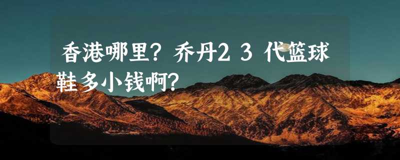 香港哪里?乔丹23代篮球鞋多小钱啊?