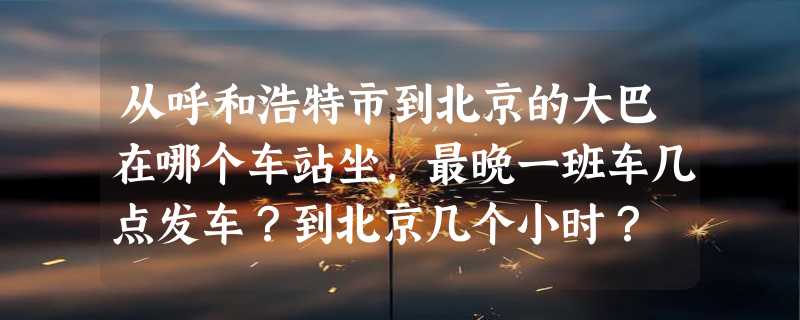 从呼和浩特市到北京的大巴在哪个车站坐，最晚一班车几点发车？到北京几个小时？