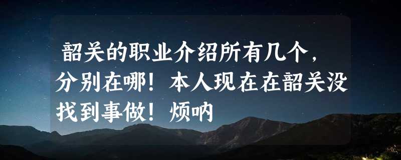 韶关的职业介绍所有几个，分别在哪！本人现在在韶关没找到事做！烦呐