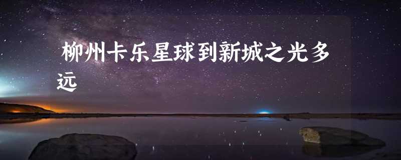 柳州卡乐星球到新城之光多远