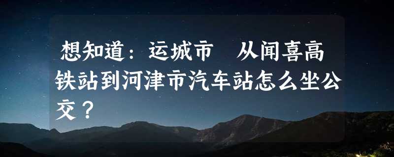 想知道:运城市 从闻喜高铁站到河津市汽车站怎么坐公交？