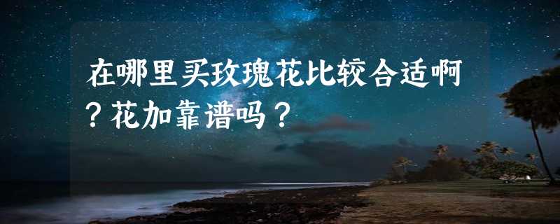 在哪里买玫瑰花比较合适啊？花加靠谱吗？