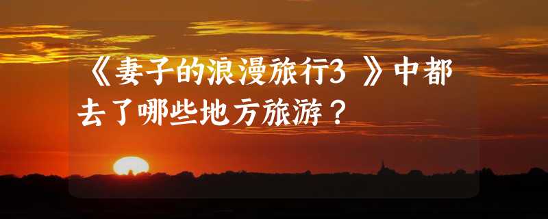 《妻子的浪漫旅行3》中都去了哪些地方旅游？