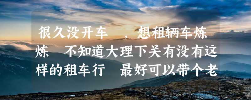 很久没开车 ，想租辆车炼炼 不知道大理下关有没有这样的租车行 最好可以带个老师傅在一边陪驾