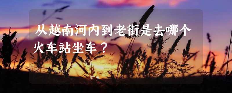 从越南河内到老街是去哪个火车站坐车？