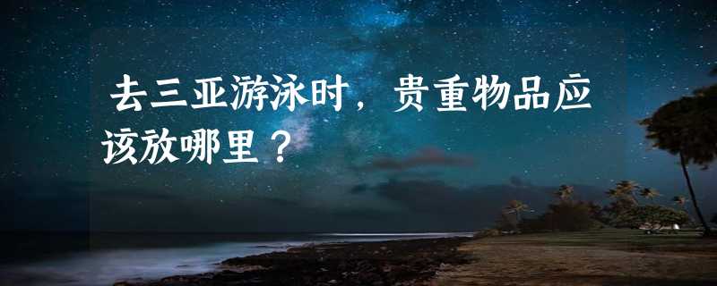 去三亚游泳时，贵重物品应该放哪里？